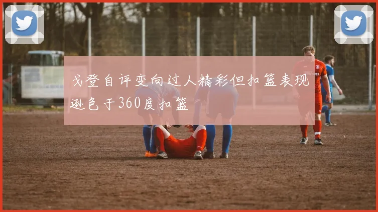 戈登自评变向过人精彩但扣篮表现逊色于360度扣篮