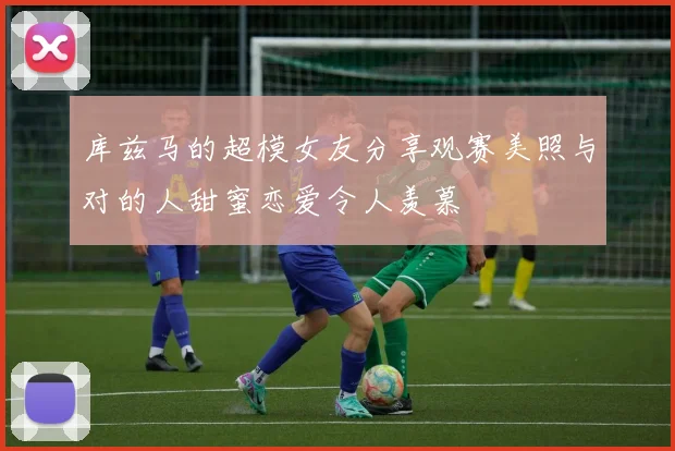 库兹马的超模女友分享观赛美照与对的人甜蜜恋爱令人羡慕