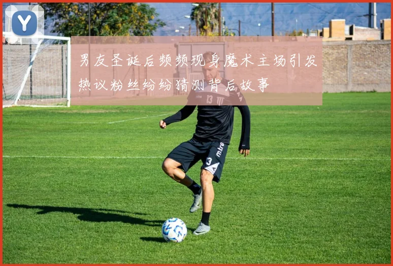 男友圣诞后频频现身魔术主场引发热议粉丝纷纷猜测背后故事