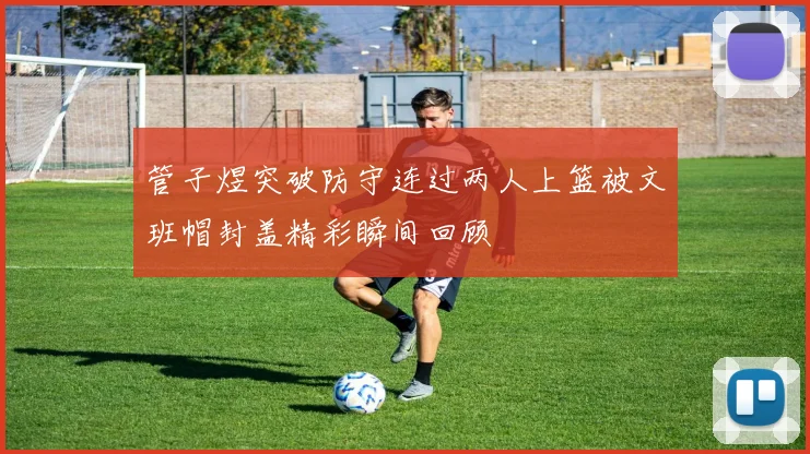 管子煜突破防守连过两人上篮被文班帽封盖精彩瞬间回顾