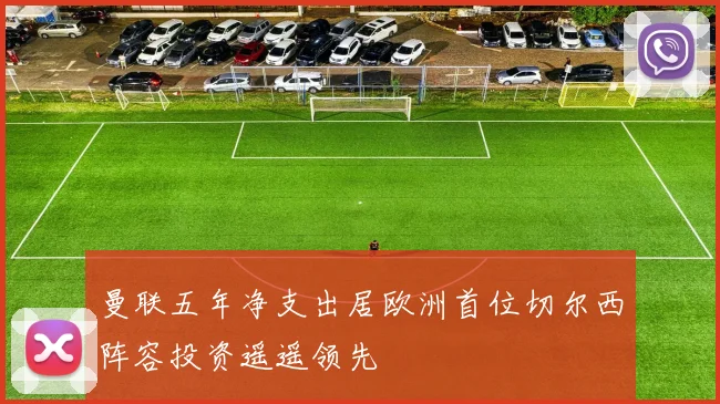 曼联五年净支出居欧洲首位切尔西阵容投资遥遥领先