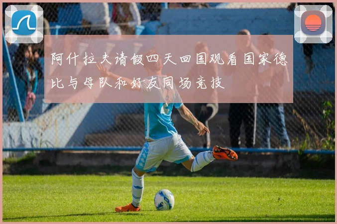 阿什拉夫请假四天回国观看国家德比与母队和好友同场竞技