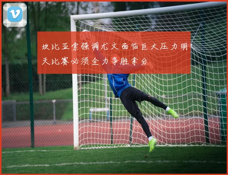 坎比亚索强调尤文面临巨大压力明天比赛必须全力争胜拿分
