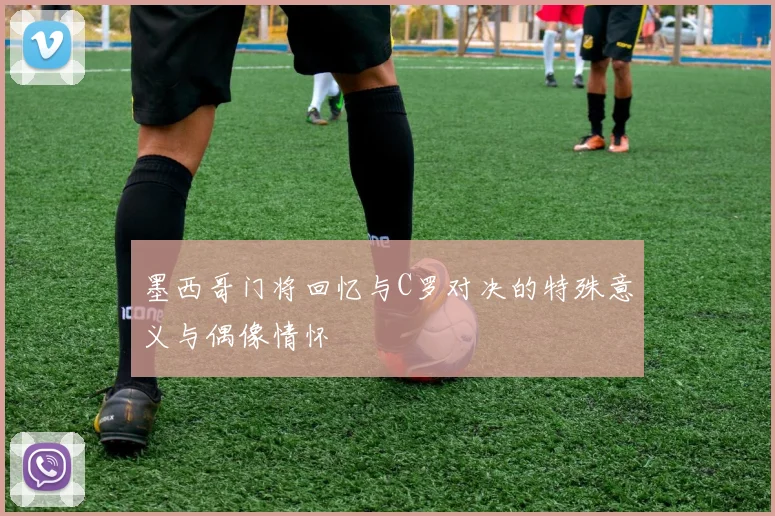 墨西哥门将回忆与C罗对决的特殊意义与偶像情怀