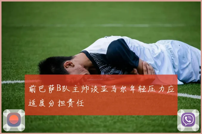 前巴萨B队主帅谈亚马尔年轻压力应适度分担责任