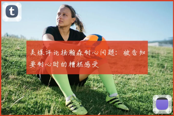 美媒评论杨瀚森耐心问题：被告知要耐心时的糟糕感受