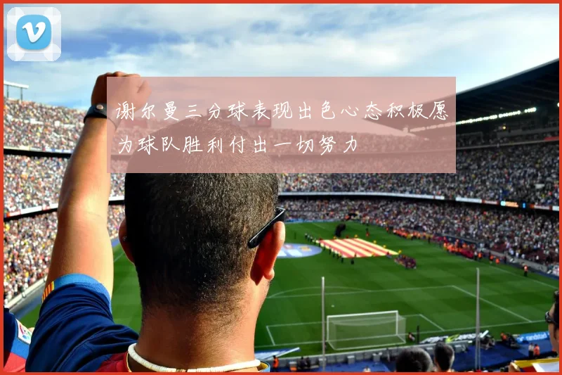 谢尔曼三分球表现出色心态积极愿为球队胜利付出一切努力