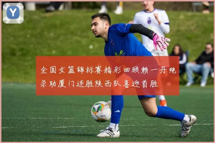 全国女篮锦标赛精彩回顾赖一丹绝杀助厦门连胜陕西队喜迎首胜