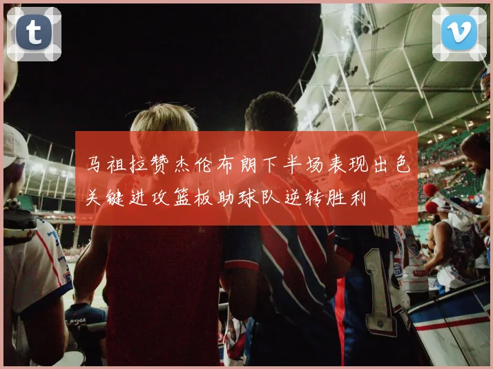 马祖拉赞杰伦布朗下半场表现出色关键进攻篮板助球队逆转胜利