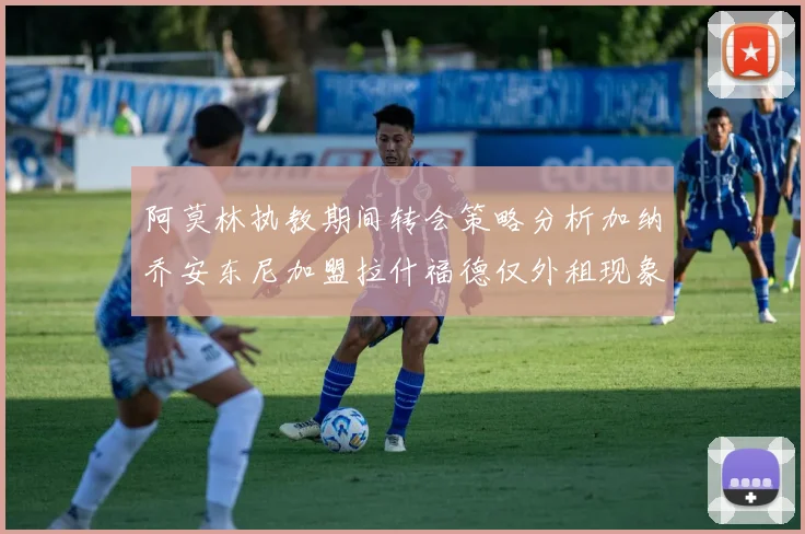 阿莫林执教期间转会策略分析加纳乔安东尼加盟拉什福德仅外租现象探讨