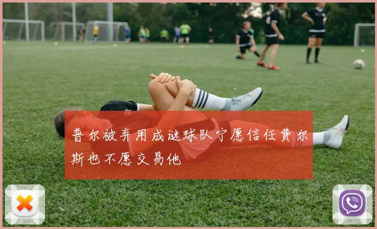 普尔被弃用成谜球队宁愿信任费尔斯也不愿交易他