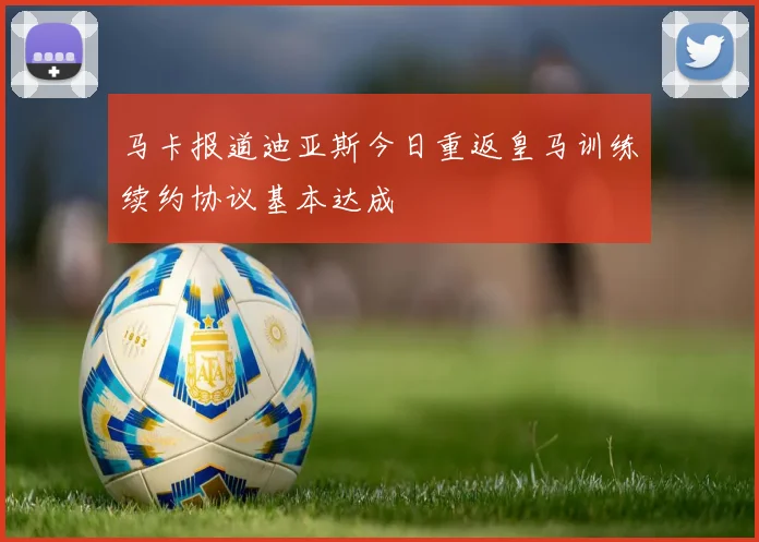 马卡报道迪亚斯今日重返皇马训练续约协议基本达成