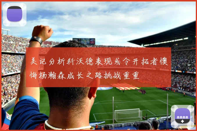 美记分析科沃德表现或令开拓者懊悔杨瀚森成长之路挑战重重