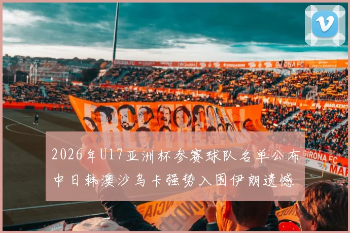 2026年U17亚洲杯参赛球队名单公布中日韩澳沙乌卡强势入围伊朗遗憾无缘