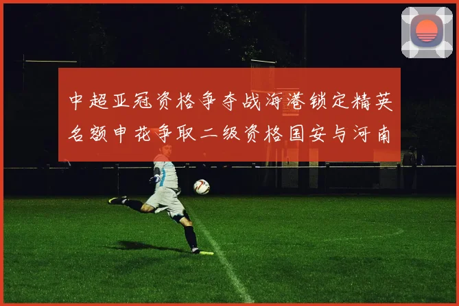 中超亚冠资格争夺战海港锁定精英名额申花争取二级资格国安与河南悬念待解